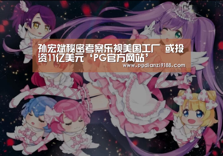 孙宏斌秘密考察乐视美国工厂 或投资11亿美元‘PG官方网站’(图1) PG官方网站