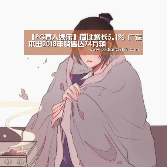 【PG真人娱乐】同比增长5.1% 广汽本田2018年销售达74万辆(图1) PG麻将在线玩